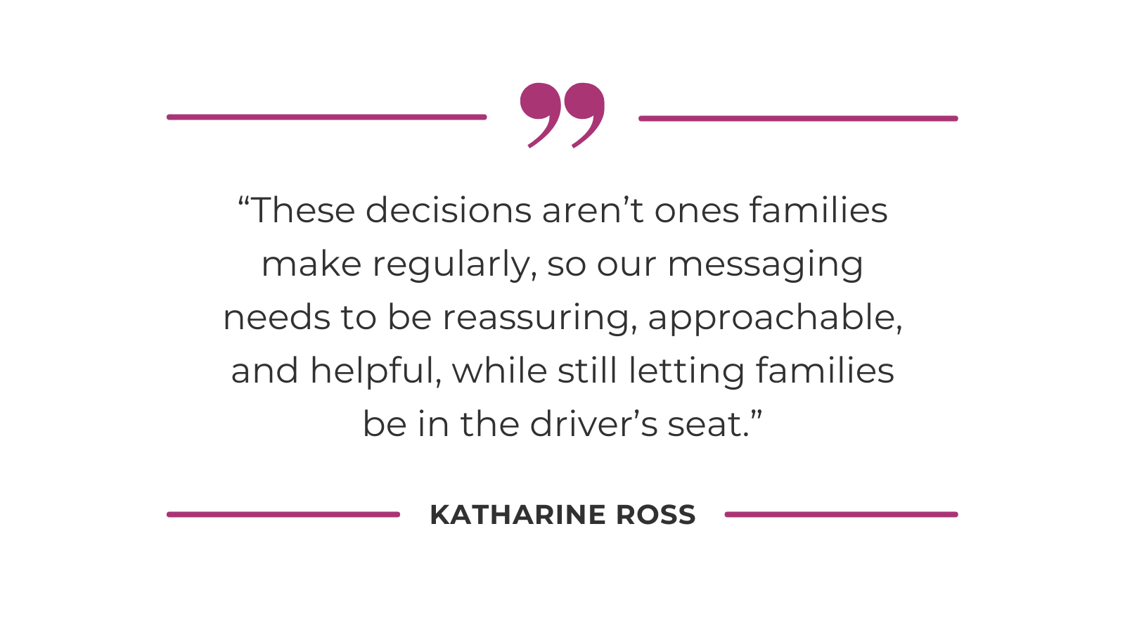 “These decisions aren’t ones families make regularly, so our messaging needs to be reassuring, approachable, and helpful, while still letting families be in the driver’s seat.” - Katharine Ross