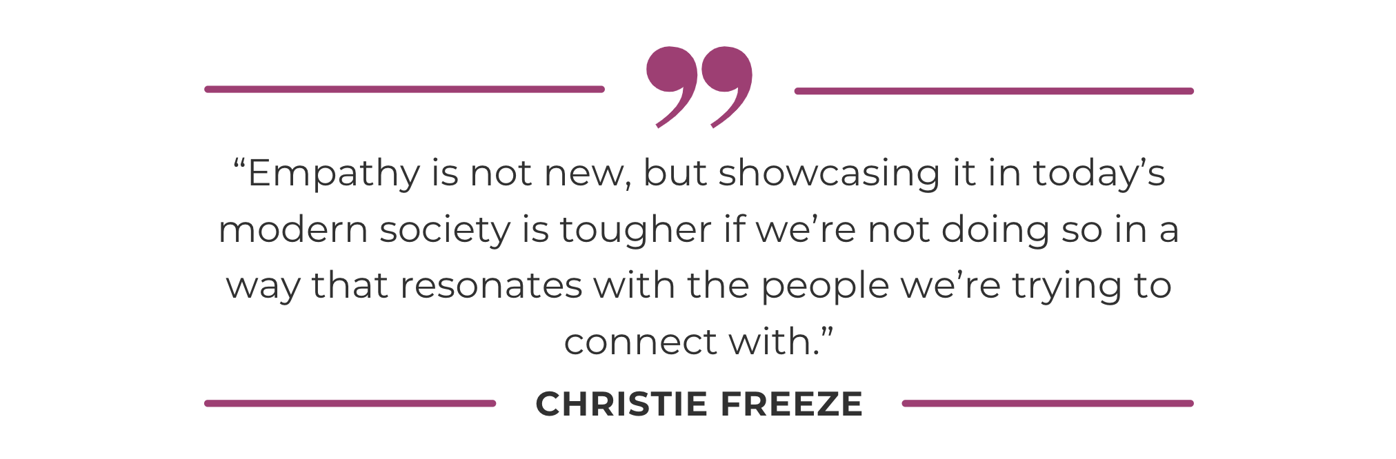 “Empathy is not new, but showcasing it in today’s modern society is tougher if we’re not doing so in a way that resonates with the people we’re trying to connect with.”
